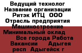 Ведущий технолог › Название организации ­ Ритэк-ИТЦ, ООО › Отрасль предприятия ­ Машиностроение › Минимальный оклад ­ 49 000 - Все города Работа » Вакансии   . Адыгея респ.,Адыгейск г.